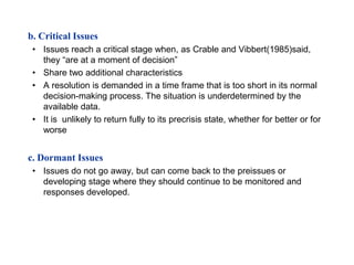 b. Critical Issues
 • Issues reach a critical stage when, as Crable and Vibbert(1985)said,
   they “are at a moment of decision”
 • Share two additional characteristics
 • A resolution is demanded in a time frame that is too short in its normal
   decision-making process. The situation is underdetermined by the
   available data.
 • It is unlikely to return fully to its precrisis state, whether for better or for
   worse


c. Dormant Issues
 • Issues do not go away, but can come back to the preissues or
   developing stage where they should continue to be monitored and
   responses developed.
 