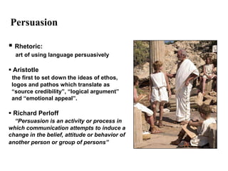 Persuasion

 Rhetoric:
  art of using language persuasively

 Aristotle
 the first to set down the ideas of ethos,
 logos and pathos which translate as
 “source credibility”, “logical argument”
 and “emotional appeal”.

 Richard Perloff
  “Persuasion is an activity or process in
which communication attempts to induce a
change in the belief, attitude or behavior of
another person or group of persons”
 