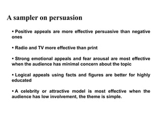 A sampler on persuasion
  Positive appeals are more effective persuasive than negative
 ones

  Radio and TV more effective than print

  Strong emotional appeals and fear arousal are most effective
 when the audience has minimal concern about the topic

  Logical appeals using facts and figures are better for highly
 educated

  A celebrity or attractive model is most effective when the
 audience has low involvement, the theme is simple.
 