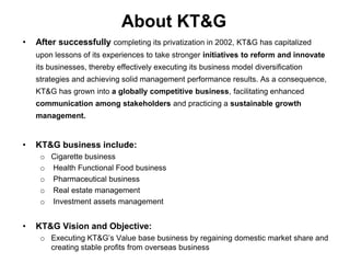 About KT&G
•   After successfully completing its privatization in 2002, KT&G has capitalized
    upon lessons of its experiences to take stronger initiatives to reform and innovate
    its businesses, thereby effectively executing its business model diversification
    strategies and achieving solid management performance results. As a consequence,
    KT&G has grown into a globally competitive business, facilitating enhanced
    communication among stakeholders and practicing a sustainable growth
    management.


•   KT&G business include:
     o Cigarette business
     o Health Functional Food business
     o Pharmaceutical business
     o Real estate management
     o Investment assets management


•   KT&G Vision and Objective:
     o Executing KT&G‟s Value base business by regaining domestic market share and
       creating stable profits from overseas business
 