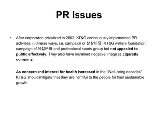 PR Issues

•   After corporation privatized in 2002, KT&G continuously implemented PR
    activities in diverse ways, i.e. campaign of 상상마당, KT&G welfare foundation,
    campaign of 예절문화 and professional sports group but not appealed to
    public effectively. They also have ingrained negative image as cigarette
    company.


    As concern and interest for health increased in the “Well-being decades”
    KT&G should mitigate that they are harmful to the people for their sustainable
    growth.
 