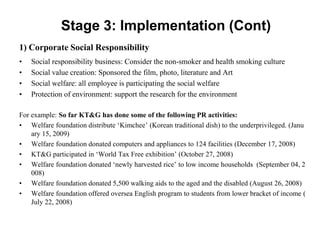 Stage 3: Implementation (Cont)
1) Corporate Social Responsibility
•   Social responsibility business: Consider the non-smoker and health smoking culture
•   Social value creation: Sponsored the film, photo, literature and Art
•   Social welfare: all employee is participating the social welfare
•   Protection of environment: support the research for the environment

For example: So far KT&G has done some of the following PR activities:
• Welfare foundation distribute ‘Kimchee’ (Korean traditional dish) to the underprivileged. (Janu
    ary 15, 2009)
• Welfare foundation donated computers and appliances to 124 facilities (December 17, 2008)
• KT&G participated in ‘World Tax Free exhibition’ (October 27, 2008)
• Welfare foundation donated ‘newly harvested rice’ to low income households (September 04, 2
    008)
• Welfare foundation donated 5,500 walking aids to the aged and the disabled (August 26, 2008)
• Welfare foundation offered oversea English program to students from lower bracket of income (
    July 22, 2008)
 