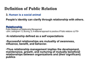 Definition of Public Relation
3. Human is a social animal
People’s identity can clarify through relationship with others.

Relationship
Public Relations as Relationship Management
-John, Ledingham / S, Bruning, S, A relational approach to practice of Public relations <p178>

•A relationship defined as a self expectations
•Successful relationships are mutuality of awareness,
influence, benefit, and behavior.

•Thus relationship management implies the development,
maintenance, growth, and nurturing of mutually beneficial
relationships between organizations and (their significant)
publics
 
