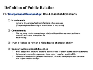Definition of Public Relation
For Interpersonal Relationship: Use 4 essential dimensions

   ① Investments
       •   refers to time/energy/feelings/effort/and other resource
           (The perception of equality of investments is important)

   ② Commitment
       •   The personal choice to continue a relationship problem as opportunities to
           mutually solve and strengthen the
           relationship.

   ③ Trust a feeling to rely on a high degree of predict ability

   ③ Comfort with relational dialectics
       •   Most people feel a natural desire to be connected to others but to require autonomy.
       •   Autonomy / connection, openers / close mess / novelty / predictability
       •   Dialectical tension can generate frustration, distrust, disloyalty in both personal
           and organizational settings
 