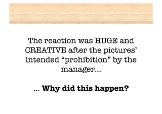 The reaction was HUGE and
CREATIVE after the pictures’
intended “prohibition” by the
         manager…!

  … Why did this happen?
 