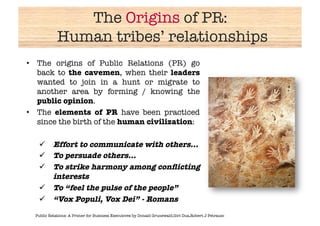 The Origins of PR:!
             Human tribes’ relationships
                                       
•  The origins of Public Relations (PR) go
   back to the cavemen, when their leaders
   wanted to join in a hunt or migrate to
   another area by forming / knowing the
   public opinion.
•  The elements of PR have been practiced
   since the birth of the human civilization: 

     Effort to communicate with others…
     To persuade others…
     To strike harmony among conﬂicting
      interests
     To “feel the pulse of the people”
     “Vox Populi, Vox Dei” - Romans
  Public Relations: A Primer for Business Executives by Donald Grunewald,Giri Dua,Robert J Petrausc
 