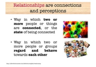 Relationships are connections
                   and perceptions
       •  Way in which two or
          more people or things
          are connected, or the
          state of being connected

       •  Way in which two or
          more people or groups
          regard    and    behave
          towards each other

http://oxforddictionaries.com/deﬁnition/english/relationship
 