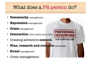 What does a PR person do?
•  Community management
•  Reputation management
•  Crisis management
•  Interaction with media and public
•  Creating attractive content
•  Plan, research and evaluate campaigns
•  Event management
•  Crisis management
 
