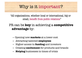 Why is it important?
“All organisations, whether local or international, big or
            small, beneﬁt from public relations”

PR can be key in achieving a competitive
 advantage by:

  –  Opening new markets at a lower cost
  –  Attracting talented employees
  –  Higher access to funding and investors
  –  Creating excitement for products and brands
  –  Helping businesses in times of crisis
 