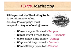 PR vs. Marketing

PR is part of the Marketing tools
to communicate value. 
So, Any PR campaign must
respond to key marketing issues:

     •    Who are my audiences? - Targets
     •    Where might I reach them? – Channels
     •    When might I ﬁnd them? - Timing
     •    Why would they listen? – Content
     •    Who will they listen to? - Persona
 