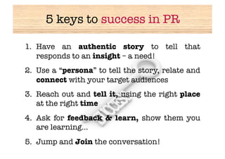 5 keys to success in PR

1.  Have an authentic story to tell that
    responds to an insight – a need!
2.  Use a “persona” to tell the story, relate and
    connect with your target audiences
3.  Reach out and tell it, using the right place
    at the right time
4.  Ask for feedback & learn, show them you
    are learning…
5.  Jump and Join the conversation!
 