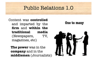 Public Relations 1.0

Content was controlled
  and imparted by the       One to many
  ﬁrm and within the
  traditional     media
  (Newspapers,      TV,
  magazines, etc)

 The power was in the
 company and in the
 middlemen (Journalists)
 