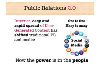 Public Relations 2.0


Internet, easy and        One to One
 rapid spread of User     Many to many
 Generated Content has
 shifted traditional PR
 and media:




 Now the power is in the people
 