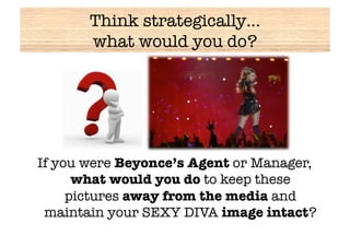 Think strategically… !
       what would you do?




If you were Beyonce’s Agent or Manager,
      what would you do to keep these
     pictures away from the media and
 maintain your SEXY DIVA image intact?
 
