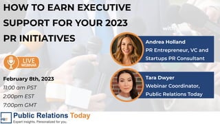 HOW TO EARN EXECUTIVE
SUPPORT FOR YOUR 2023
PR INITIATIVES Andrea Holland
PR Entrepreneur, VC and
Startups PR Consultant
with
Tara Dwyer
Webinar Coordinator,
Public Relations Today
February 8th, 2023
11:00 am PST
2:00pm EST
7:00pm GMT
 