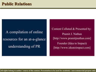 Content Collated & Presented by:  Pramit J. Nathan [http://www.pramitjnathan.com] Founder (Idea to Impact) [http://www.ideatoimpact.com] A compilation of online resources for an at-a-glance understanding of PR Public Relations 
