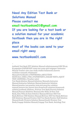 Need Any Edition Test Bank or
Solutions Manual
Please contact me
email:testbanksm01@gmail.com
If you are looking for a test bank or
a solution manual for your academic
textbook then you are in the right
place
most of the books can send to your
email right away
www.testbanksm01.com
、
testbank Test Bank PPT Solution Manual solutionsmanual SM TB sm
tb papertest PAPERTEST exam test exam quit testpaper Instructor
Manual Teacher note case study studies homework answers
#solution manual#,#Instructor
Manual##testbank#,#TESTBANK#,#SOLUTION
MANUAL#,#SM#,#TB#,#PAPERTEST#,#EXAM TEST#,#QUIT
TEST ANSWER#,#Teacher note#
Test Bank,Solution Manual,Solutions Manuals,Instructor
Manual,Instructor Solutions Manual,Instructor Solution
Manual,practice test,practice tests,test prep,free solution
manual,answers key,answer keys,homework solutions,homework
solution,textbook solutions, Pearson Test Bank,Pearson Solution
Manual,Pearson Solutions Manual,John Wiley & Sons Test
Bank,John Wiley & Sons Solution Manual,McGraw-Hill Test
Bank,McGraw-Hill Solution Manual,McGraw Hill Test Bank,McGraw
Hill Solutions Manual,Prentice Hall Test Bank,Prentice Hall Solution
Manual,South-Western Solution Manual,South-Western Test
Bank,Cengage Solution Manual,Cengage Test Bank, Sociology Test
 