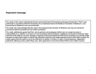 The reader of this report understands that the work performed by PricewaterhouseCoopers Russia B.V. (“PwC”) was
performed in accordance with the instructions of our addressee client, the Skolkovo Foundation (“Skolkovo”), and
exclusively for Skolkovo’s sole use and benefit.
The reader also acknowledges that this report was prepared at the direction of Skolkovo and may not include all
procedures deemed necessary for the reader’s purposes.
The reader additionally agrees that PwC, and its partners and employees neither owe nor accept any duty or
responsibility to it, whether in contract or in tort (including without limitation, negligence and breach of statutory duty),
and will not be liable for any loss, damage or expense of any kind whatsoever that may be caused by any use the reader
chooses to make of this report, or which may otherwise result from the reader gaining access to this report. Further, the
reader agrees that this report is not to be referred to or quoted, in whole or in part, in any prospectus, registration
statement, offering circular, public filing, loan, other agreement or document without PwC’s prior written consent.
i
Important message
 