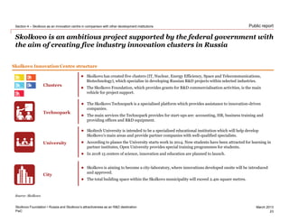PwC
March 2013
Public report
Skolkovo is an ambitious project supported by the federal government with
the aim of creating five industry innovation clusters in Russia
Skolkovo Foundation • Russia and Skolkovo’s attractiveness as an R&D destination
Section 4 – Skolkovo as an innovation centre in comparison with other development institutions
23
Source: Skolkovo
Skolkovo Innovation Centre structure
Clusters
Technopark
University
City
 Skolkovo has created five clusters (IT, Nuclear, Energy Efficiency, Space and Telecommunications,
Biotechnology), which specialise in developing Russian R&D projects within selected industries.
 The Skolkovo Foundation, which provides grants for R&D commercialisation activities, is the main
vehicle for project support.
 The Skolkovo Technopark is a specialised platform which provides assistance to innovation-driven
companies.
 The main services the Technopark provides for start-ups are: accounting, HR, business training and
providing offices and R&D equipment.
 Skoltech University is intended to be a specialised educational institution which will help develop
Skolkovo’s main areas and provide partner companies with well-qualified specialists.
 According to planes the University starts work in 2014. Now students have been attracted for learning in
partner institutes, Open University provides special training programmes for students.
 In 2018 15 centers of science, innovation and education are planned to launch.
 Skolkovo is aiming to become a city-laboratory, where innovations developed onsite will be introduced
and approved.
 The total building space within the Skolkovo municipality will exceed 2.4m square metres.
 