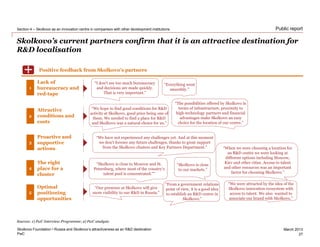 PwC
March 2013
Public report
Skolkovo’s current partners confirm that it is an attractive destination for
R&D localisation
Skolkovo Foundation • Russia and Skolkovo’s attractiveness as an R&D destination
Section 4 – Skolkovo as an innovation centre in comparison with other development institutions
27
“I don’t see too much bureaucracy
and decisions are made quickly.
That is very important.”
Lack of
bureaucracy and
red-tape
The right
place for a
cluster
“We hope to find good conditions for R&D
activity at Skolkovo, good price being one of
them. We needed to find a place for R&D
and Skolkovo was a natural choice for us.”
Attractive
conditions and
costs
2
3
Proactive and
supportive
actions
4
“We have not experienced any challenges yet. And at this moment
we don’t foresee any future challenges, thanks to great support
from the Skolkovo clusters and Key Partners Department.”
Positive feedback from Skolkovo’s partners
1
“The possibilities offered by Skolkovo in
terms of infrastructure, proximity to
high-technology partners and financial
advantages make Skolkovo an easy
choice for the location of our centre.”
“Skolkovo is close to Moscow and St.
Petersburg, where most of the country’s
talent pool is concentrated.””
“Our presence at Skolkovo will give
more visibility to our R&D in Russia.”
“Everything went
smoothly.”
“Skolkovo is close
to our markets.”
“When we were choosing a location for
an R&D centre we were looking at
different options including Moscow,
Kiev and other cities. Access to talent
and other resources was an important
factor for choosing Skolkovo.”
“We were attracted by the idea of the
Skolkovo innovation ecosystem with
access to talent. We also wanted to
associate our brand with Skolkovo.”
Optimal
positioning
opportunities
5
“From a government relations
point of view, it is a good idea
to establish an R&D centre in
Skolkovo.”
+
Sources: 1) PwC Interview Programme; 2) PwC analysis
 