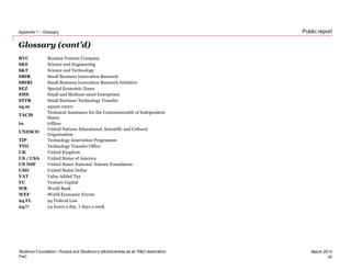 PwC
March 2013
Public report
Glossary (cont’d)
RVC Russian Venture Company
S&E Science and Engineering
S&T Science and Technology
SBIR Small Business Innovation Research
SBIRI Small Business Innovation Research Initiative
SEZ Special Economic Zones
SME Small and Medium-sized Enterprises
STTR Small Business Technology Transfer
sq.m square metre
TACIS
Technical Assistance for the Commonwealth of Independent
States
tn trillion
UNESCO
United Nations Educational, Scientific and Cultural
Organisation
TIP Technology Innovation Programme
TTO Technology Transfer Office
UK United Kingdom
US / USA United States of America
US NSF United States National Science Foundation
USD United States Dollar
VAT Value Added Tax
VC Venture Capital
WB World Bank
WEF World Economic Forum
94 FL 94 Federal Law
24/7 24 hours a day, 7 days a week
Skolkovo Foundation • Russia and Skolkovo’s attractiveness as an R&D destination
Appendix 1 – Glossary
30
 
