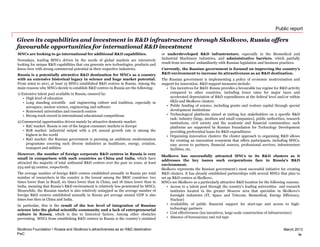 PwC
March 2013
Public report
Given its capabilities and investment in R&D infrastructure through Skolkovo, Russia offers
favourable opportunities for international R&D investment
Skolkovo Foundation • Russia and Skolkovo’s attractiveness as an R&D destination
MNCs are looking to go international for additional R&D capabilities.
Nowadays, leading MNCs driven by the needs of global markets are intensively
looking for unique R&D capabilities that can generate new technologies, products and
know-how with strong commercial potential in their respective industries.
Russia is a potentially attractive R&D destination for MNCs as a country
with an extensive historical legacy in science and huge market potential.
From 2002 to 2011, at least 15 MNCs established R&D centres in Russia. Among the
main reasons why MNCs decide to establish R&D centres in Russia are the following:
1) Extensive talent pool available in Russia, ensured by:
• High level of education
• Long standing scientific and engineering culture and tradition, especially in
aerospace, nuclear science, engineering and software
• Renowned universities and research centres
• Strong track record in international educational competitions
2) Commercial opportunities driven mainly by attractive domestic market:
• B2C market: Russia is one of the largest consumer markets in Europe
• B2B market: industrial output with a 5% annual growth rate is among the
highest in the world
• B2G market: the Russian government is pursuing an ambitious modernisation
programme covering such diverse industries as healthcare, energy, aviation,
transport and utilities
However, the number of foreign corporate R&D centres in Russia is very
small in comparison with such countries as China and India, which have
attracted the majority of total outbound R&D centres over the past 10 years, at least
224 and 95 centres, respectively.
The average number of foreign R&D centres established annually in Russia per total
number of researchers in the country is the lowest among the BRIC countries: two
times lower than in Brazil, six times lower than in China, and 18 times lower than in
India, meaning that Russia’s R&D environment is relatively less penetrated by MNCs.
Meanwhile, the Russian market is also relatively untapped as the average number of
foreign R&D centres established annually in Russia per average annual GDP is also
times less then in China and India.
In particular, this is the result of the low level of integration of Russian
science into the global scientific community and a lack of entrepreneurial
culture in Russia, which is due to historical factors. Among other obstacles
preventing MNCs from establishing R&D centres in Russia is the country’s outdated
or underdeveloped R&D infrastructure, especially in the Biomedical and
Industrial Machinery industries, and administrative barriers, which partially
result from investors' unfamiliarity with Russian legislation and business practices.
Currently, the Russian government is focused on improving the country’s
R&D environment to increase its attractiveness as an R&D destination.
The Russian government is implementing a policy of economic modernisation and
support for innovation. R&D support measures include:
• Tax incentives for R&D: Russia provides a favourable tax regime for R&D activity
compared to other countries, including lower rates for major taxes and
accelerated depreciation of R&D expenditures at the federal level and/or within
SEZs and Skolkovo clusters
• Public funding of science, including grants and venture capital through special
development institutions
• Technological platforms aimed at uniting key stakeholders on a specific R&D
task: industry (large, medium and small companies), public authorities, research
institutions, civil society and the academic and financial communities; such
platforms are supported by Russian Foundation for Technology Development
providing preferential loans for R&D expenditures
• Organising innovation clusters: the cluster approach to organising R&D allows
for creating an innovation ecosystem that offers participants, including MNCs,
easy access to partners, financial sources, professional services, infrastructure
facilities, etc.
Skolkovo has successfully attracted MNCs to its R&D clusters as it
addresses the key issues such corporations face in Russia’s R&D
environment.
Skolkovo represents the Russian government’s most successful initiative for creating
R&D clusters. It has already established partnerships with several MNCs that plan to
set up R&D centres at Skolkovo.
MNCs see Skolkovo as a particularly attractive R&D location for the following reasons:
• Access to a talent pool through the country’s leading universities and research
institutes located in the greater Moscow area that specialise in Skolkovo’s
foresight industries (IT, Space and Telecom, Biomedical, Energy Efficiency,
Nuclear)
• Availability of public financial support for start-ups and access to high-
technology partners
• Cost effectiveness (tax incentives, large-scale construction of infrastructure)
• Absence of bureaucracy and red tape
iv
 