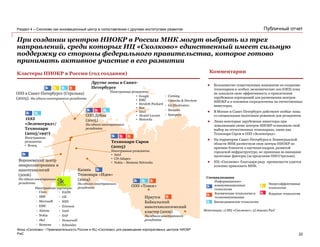 PwC
Март 2013
Публичный отчет
При создании центров НИОКР в России МНК могут выбрать из трех
направлений, среди которых ИЦ «Сколково» единственный имеет сильную
поддержку со стороны федерального правительства, которое готово
принимать активное участие в его развитии
Воронежский центр
микроэлектроники и
нанотехнологий
(2006)
Ни одного иностранного
резидента
ОЭЗ в Санкт-Петербурге (Стрельна)
(2005). Ни одного иностранного резидента
Иркутск
Байкальский
нанотехнологический
кластер (2009)
Ни одного иностранного
резидента
ОЭЗ «Томск»
Казань
Технопарк «Идея»
(2004)
Ни одного иностранного
резидента
Технопарк Саров
(2005)
Иностранные резиденты:
• Intel
• CD-Adapco
• Nokia – Siemens Networks
ОЭЗ Дубна
(2005)
Ни одного иностранного
резидента
ОЭЗ
«Зеленоград»/
Технопарк
(2005/1997)
Иностранные
резиденты:
• Beneq
Кластеры НИОКР в России (год создания) Комментарии
Биомедицинские технологии
Информационно-
коммуникационные
технологии
Энергоэффективные
технологии
Ядерные технологииКосмические технологии и
телекоммуникации
Специализация
Источники: 1) ИЦ «Сколково»; 2) Анализ PwC
 Большинство существующих инициатив по созданию
технопарков и особых экономических зон (ОЕЗ) пока
не доказали свою эффективность в привлечении
зарубежных корпораций для размещения центров
НИОКР и в основном сосредоточены на отечественных
инвесторах.
 В Москве и Санкт-Петербурге действуют особые зоны
со специальным налоговым режимом для резидентов.
 Лишь некоторые зарубежные инвесторы при
локализации своих центров НИОКР остановили свой
выбор на отечественных технопарках, таких как
Технопарк Саров и ОЭЗ «Зеленоград».
 На территории Санкт-Петербурга и Ленинградской
области МНК разместили свои центры НИОКР по
причине близости к научным кадрам, развитой
городской инфраструктуре, не принимая во внимание
налоговые факторы (за пределами ОЭЗ Стрельна).
 ИЦ «Сколково» благодаря ряду преимуществ удается
успешно привлекать МНК.
Фонд «Сколково» • Привлекательность России и ИЦ «Сколково» для размещения корпоративных центров НИОКР
Раздел 4 – Сколково как инновационный центр в сопоставлении с другими институтами развития
Другие зоны в Санкт-
Петербурге
Иностранные резиденты:
• Corning
• Giesecke & Devrient
• LG Electronics
• Siemens
• Synopsys
• Google
• EMC
• Hewlett-Packard
• Sun
• Intel
• Alcatel-Lucent
• Motorola
• Cisco
• IBM
• Microsoft
• EMC
• Alstom
• Nokia
• J&J
• Siemens
• EADS
• GE
• NSN
• Ericsson
• Intel
• SAP
• Honeywell
• Sсhneider
Иностранные партнеры:
22
 