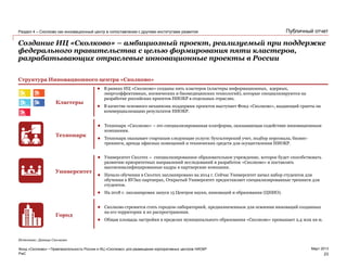 PwC
Март 2013
Публичный отчет
Создание ИЦ «Сколково» – амбициозный проект, реализуемый при поддержке
федерального правительства с целью формирования пяти кластеров,
разрабатывающих отраслевые инновационные проекты в России
Фонд «Сколково» • Привлекательность России и ИЦ «Сколково» для размещения корпоративных центров НИОКР
Раздел 4 – Сколково как инновационный центр в сопоставлении с другими институтами развития
23
Источник: Данные Сколково
Структура Инновационного центра «Сколково»
Кластеры
Технопарк
Университет
Город
 В рамках ИЦ «Сколково» созданы пять кластеров (кластеры информационных, ядерных,
энергоэффективных, космических и биомедицинских технологий), которые специализируются на
разработке российских проектов НИОКР в отдельных отраслях.
 В качестве основного механизма поддержки проектов выступает Фонд «Сколково», выдающий гранты на
коммерциализацию результатов НИОКР.
 Технопарк «Сколково» – это специализированная платформа, оказывающая содействие инновационным
компаниям.
 Технопарк оказывает стартапам следующие услуги: бухгалтерский учет, подбор персонала, бизнес-
тренинги, аренда офисных помещений и технических средств для осуществления НИОКР.
 Университет Сколтех – специализированное образовательное учреждение, которое будет способствовать
развитию приоритетных направлений исследований и разработок «Сколково» и поставлять
высококвалифицированные кадры в партнерские компании.
 Начало обучения в Сколтех запланировано на 2014 г. Сейчас Университет начал набор студентов для
обучения в ВУЗах-партнерах, Открытый Университет предоставляет специализированные тренинги для
студентов.
 На 2018 г. запланирован запуск 15 Центров науки, инноваций и образования (ЦНИО).
 Сколково стремится стать городом-лабораторией, предназначенным для освоения инноваций созданных
на его территории и их распространения.
 Общая площадь застройки в пределах муниципального образования «Сколково» превышает 2,4 млн кв м.
 
