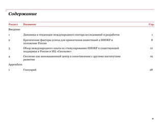 Содержание
Раздел Название Стр.
Введение
1 Динамика и тенденции международного сектора исследований и разработок 1
2 Критические факторы успеха для привлечения инвестиций в НИОКР и
положение России
8
3 Обзор международного опыта по стимулированию НИОКР и существующей
поддержки в России и ИЦ «Сколково»
12
4 Сколково как инновационный центр в сопоставлении с другими институтами
развития
19
Appendices
1 Глоссарий 28
iii
 