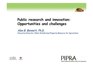 Public research and innovation:
Opportunities and challenges
Alan B. Bennett, Ph.D.
Executive Director, Public Intellectual Property Resource for Agriculture
 