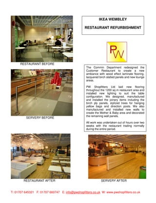 IKEA WEMBLEY

                                                 RESTAURANT REFURBISHMENT




      RESTAURANT BEFORE
                                                  The Commin Department redesigned the
                                                  Customer Restaurant to create a new
                                                  ambiance with wood effect laminate flooring,
                                                  lacquered birch slatted panels and new lounge
                                                  areas.

                                                  PW Shopfitters Ltd laid new flooring
                                                  throughout the 1200 sq m restaurant area and
                                                  installed new lighting to suit the table
                                                  configuration. We designed, manufactured
                                                  and installed the joinery items including the
                                                  birch ply panels, stylized trees for hanging
                                                  yellow bags and direction posts. We also
                                                  manufactured and installed new walls to
                                                  create the Mother & Baby area and decorated
                                                  the remaining wall panels.
          SERVERY BEFORE
                                                  All work was undertaken out of hours over two
                                                  weeks with the restaurant trading normally
                                                  during the entire period.




        RESTAURANT AFTER                                     SERVERY AFTER


T: 01707 645321 F: 01707 660747 E: info@pwshopfitters.co.uk W: www.pwshopfitters.co.uk
 