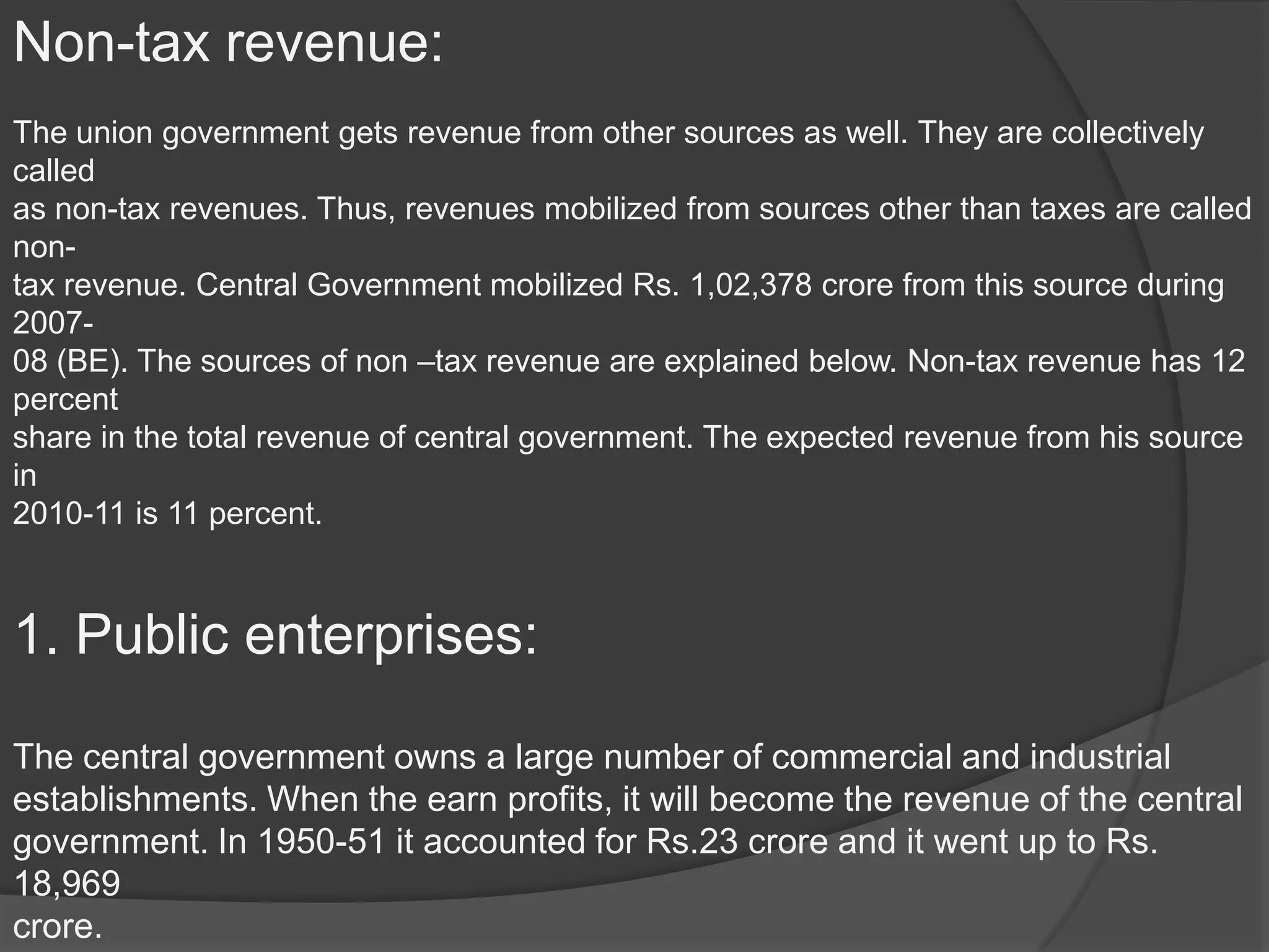 Non-tax revenue:
The union government gets revenue from other sources as well. They are collectively
called
as non-tax revenues. Thus, revenues mobilized from sources other than taxes are called
non-
tax revenue. Central Government mobilized Rs. 1,02,378 crore from this source during
2007-
08 (BE). The sources of non –tax revenue are explained below. Non-tax revenue has 12
percent
share in the total revenue of central government. The expected revenue from his source
in
2010-11 is 11 percent.



1. Public enterprises:

The central government owns a large number of commercial and industrial
establishments. When the earn profits, it will become the revenue of the central
government. In 1950-51 it accounted for Rs.23 crore and it went up to Rs.
18,969
crore.
 
