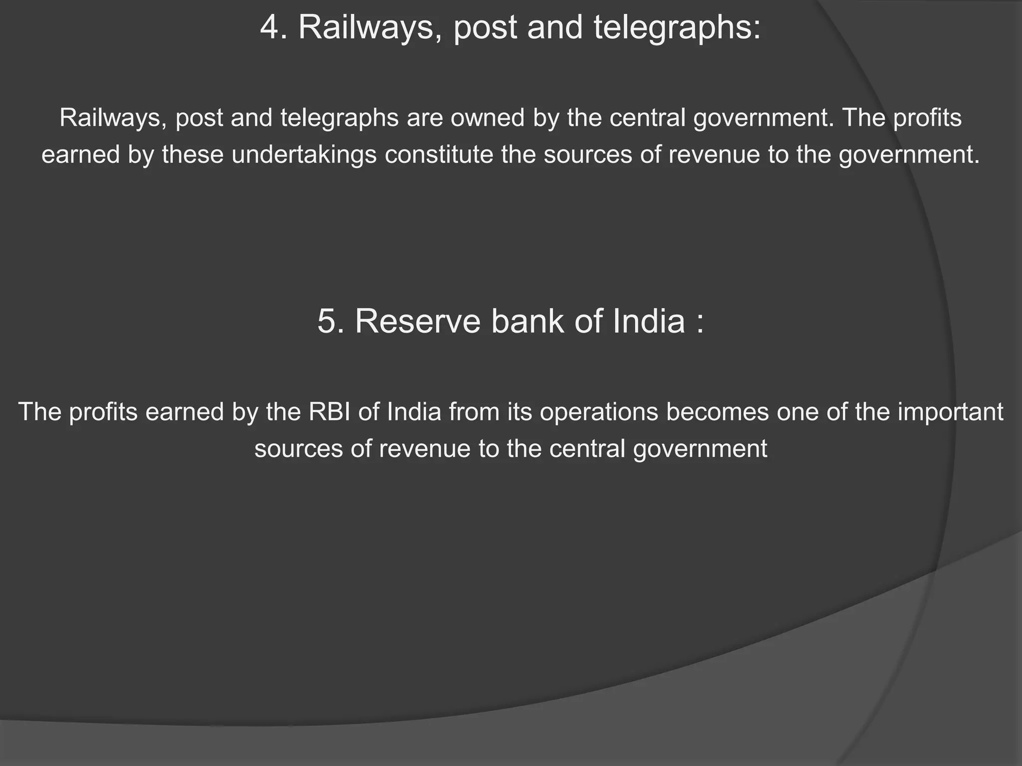 4. Railways, post and telegraphs:

   Railways, post and telegraphs are owned by the central government. The profits
  earned by these undertakings constitute the sources of revenue to the government.




                          5. Reserve bank of India :

The profits earned by the RBI of India from its operations becomes one of the important
                     sources of revenue to the central government
 