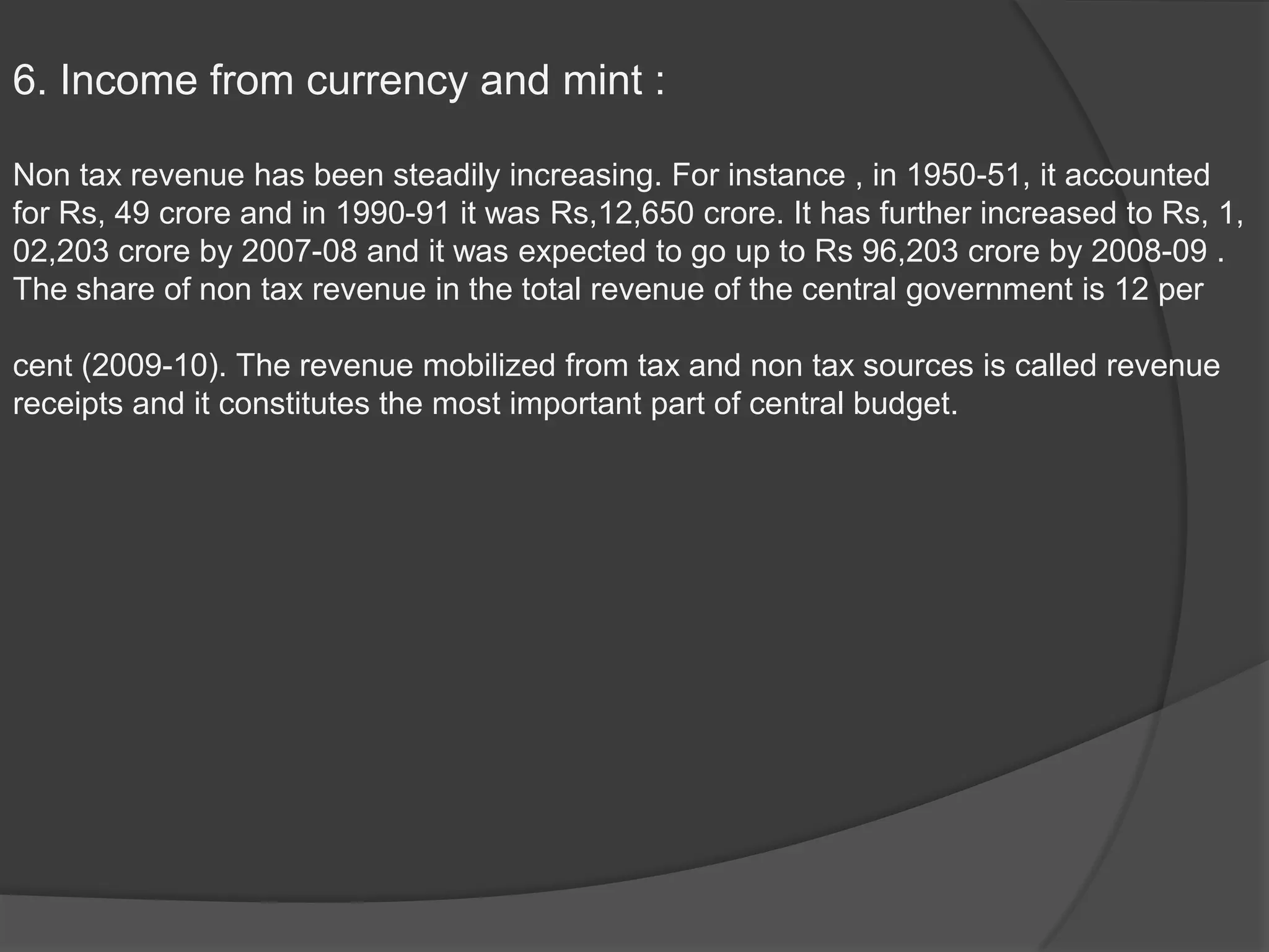 6. Income from currency and mint :

Non tax revenue has been steadily increasing. For instance , in 1950-51, it accounted
for Rs, 49 crore and in 1990-91 it was Rs,12,650 crore. It has further increased to Rs, 1,
02,203 crore by 2007-08 and it was expected to go up to Rs 96,203 crore by 2008-09 .
The share of non tax revenue in the total revenue of the central government is 12 per

cent (2009-10). The revenue mobilized from tax and non tax sources is called revenue
receipts and it constitutes the most important part of central budget.
 