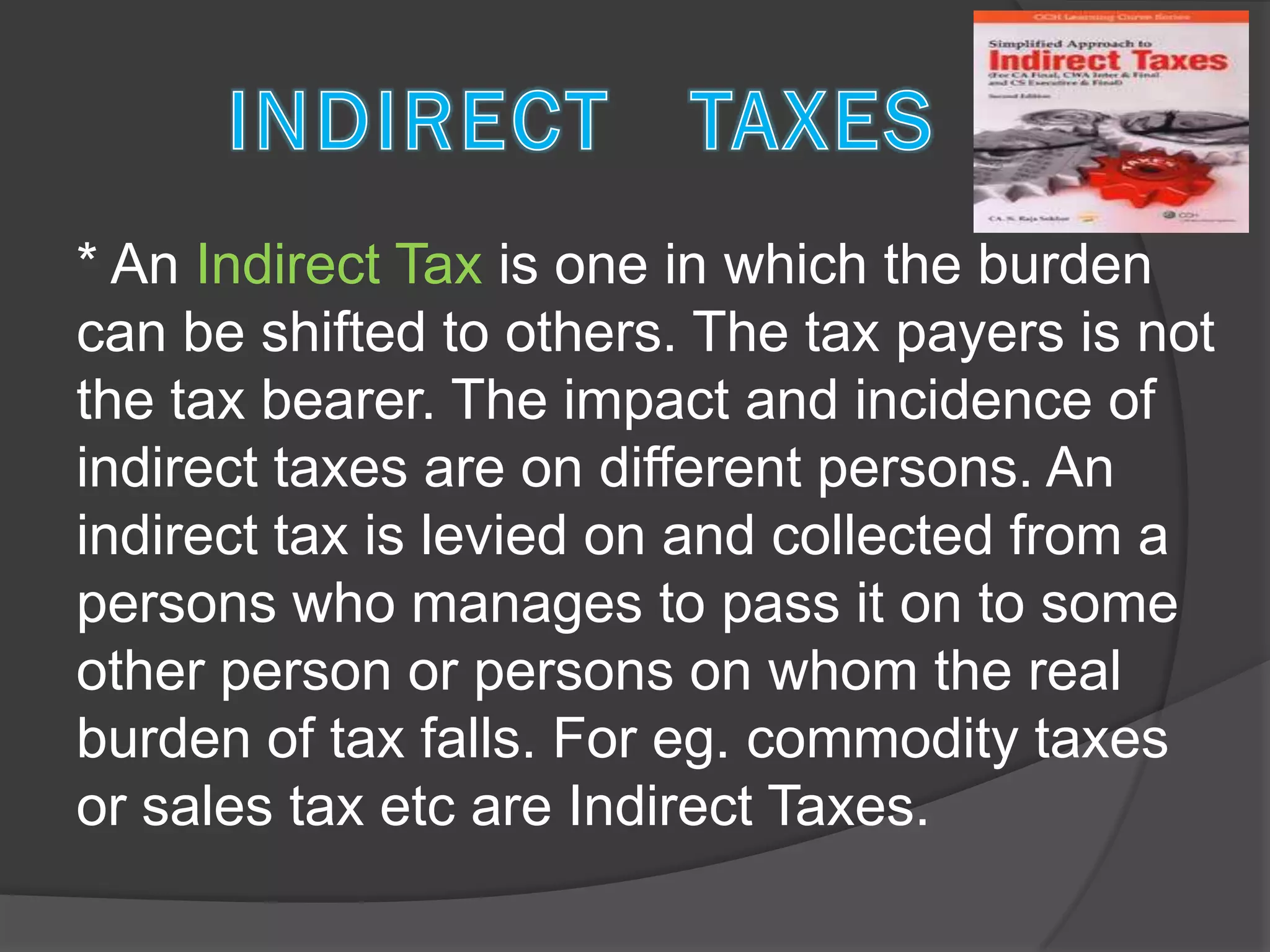 * An Indirect Tax is one in which the burden
can be shifted to others. The tax payers is not
the tax bearer. The impact and incidence of
indirect taxes are on different persons. An
indirect tax is levied on and collected from a
persons who manages to pass it on to some
other person or persons on whom the real
burden of tax falls. For eg. commodity taxes
or sales tax etc are Indirect Taxes.
 