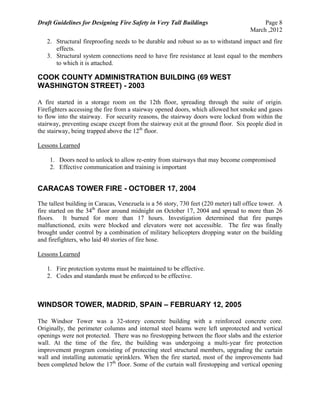 Draft Guidelines for Designing Fire Safety in Very Tall Buildings Page 8
March ,2012
2. Structural fireproofing needs to be durable and robust so as to withstand impact and fire
effects.
3. Structural system connections need to have fire resistance at least equal to the members
to which it is attached.
COOK COUNTY ADMINISTRATION BUILDING (69 WEST
WASHINGTON STREET) - 2003
A fire started in a storage room on the 12th floor, spreading through the suite of origin.
Firefighters accessing the fire from a stairway opened doors, which allowed hot smoke and gases
to flow into the stairway. For security reasons, the stairway doors were locked from within the
stairway, preventing escape except from the stairway exit at the ground floor. Six people died in
the stairway, being trapped above the 12th
floor.
Lessons Learned
1. Doors need to unlock to allow re-entry from stairways that may become compromised
2. Effective communication and training is important
CARACAS TOWER FIRE - OCTOBER 17, 2004
The tallest building in Caracas, Venezuela is a 56 story, 730 feet (220 meter) tall office tower. A
fire started on the 34th
floor around midnight on October 17, 2004 and spread to more than 26
floors. It burned for more than 17 hours. Investigation determined that fire pumps
malfunctioned, exits were blocked and elevators were not accessible. The fire was finally
brought under control by a combination of military helicopters dropping water on the building
and firefighters, who laid 40 stories of fire hose.
Lessons Learned
1. Fire protection systems must be maintained to be effective.
2. Codes and standards must be enforced to be effective.
WINDSOR TOWER, MADRID, SPAIN – FEBRUARY 12, 2005
The Windsor Tower was a 32-storey concrete building with a reinforced concrete core.
Originally, the perimeter columns and internal steel beams were left unprotected and vertical
openings were not protected. There was no firestopping between the floor slabs and the exterior
wall. At the time of the fire, the building was undergoing a multi-year fire protection
improvement program consisting of protecting steel structural members, upgrading the curtain
wall and installing automatic sprinklers. When the fire started, most of the improvements had
been completed below the 17th
floor. Some of the curtain wall firestopping and vertical opening
 