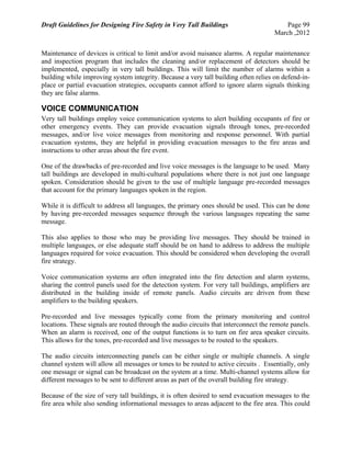 Draft Guidelines for Designing Fire Safety in Very Tall Buildings Page 99
March ,2012
Maintenance of devices is critical to limit and/or avoid nuisance alarms. A regular maintenance
and inspection program that includes the cleaning and/or replacement of detectors should be
implemented, especially in very tall buildings. This will limit the number of alarms within a
building while improving system integrity. Because a very tall building often relies on defend-in-
place or partial evacuation strategies, occupants cannot afford to ignore alarm signals thinking
they are false alarms.
VOICE COMMUNICATION
Very tall buildings employ voice communication systems to alert building occupants of fire or
other emergency events. They can provide evacuation signals through tones, pre-recorded
messages, and/or live voice messages from monitoring and response personnel. With partial
evacuation systems, they are helpful in providing evacuation messages to the fire areas and
instructions to other areas about the fire event.
One of the drawbacks of pre-recorded and live voice messages is the language to be used. Many
tall buildings are developed in multi-cultural populations where there is not just one language
spoken. Consideration should be given to the use of multiple language pre-recorded messages
that account for the primary languages spoken in the region.
While it is difficult to address all languages, the primary ones should be used. This can be done
by having pre-recorded messages sequence through the various languages repeating the same
message.
This also applies to those who may be providing live messages. They should be trained in
multiple languages, or else adequate staff should be on hand to address to address the multiple
languages required for voice evacuation. This should be considered when developing the overall
fire strategy.
Voice communication systems are often integrated into the fire detection and alarm systems,
sharing the control panels used for the detection system. For very tall buildings, amplifiers are
distributed in the building inside of remote panels. Audio circuits are driven from these
amplifiers to the building speakers.
Pre-recorded and live messages typically come from the primary monitoring and control
locations. These signals are routed through the audio circuits that interconnect the remote panels.
When an alarm is received, one of the output functions is to turn on fire area speaker circuits.
This allows for the tones, pre-recorded and live messages to be routed to the speakers.
The audio circuits interconnecting panels can be either single or multiple channels. A single
channel system will allow all messages or tones to be routed to active circuits . Essentially, only
one message or signal can be broadcast on the system at a time. Multi-channel systems allow for
different messages to be sent to different areas as part of the overall building fire strategy.
Because of the size of very tall buildings, it is often desired to send evacuation messages to the
fire area while also sending informational messages to areas adjacent to the fire area. This could
 