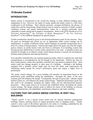 Draft Guidelines for Designing Fire Safety in Very Tall Buildings Page 102
March ,2012
15 Smoke Control
INTRODUCTION
Smoke control is incorporated in the overall fire strategy in many different building types,
independent of size. However, the matter of smoke spread and smoke control is a little more
complicated in tall buildings. Their inherent geometry, occupant distribution, the physics of
smoke flow and the characteristic design features such as extensive networks of shafts, complex
ventilation systems and spatial interconnections makes for a structure potentially more
vulnerable to smoke spread and its negative consequences. Refer to the SFPE Handbook of Fire
Protection Engineering,103
the Principles of Smoke Management,104
the Fire Protection
Handbook105
or the ASHRAE Handbook for specific details.
Careful consideration should be given to the desired performance goals for the structure. Once
the goals are developed and criteria are set, an appropriate smoke control strategy can be
implemented. A number of different smoke control strategies are possible incorporating one or
more of a variety of design features. Features that might achieve the goals vary from the simple,
passive reliance on smoke barrier walls and floors to utilization of air handling systems that
develop pressure differentials to restrict smoke spread from a fire zone. A sprinkler system can
similarly be thought as an effective smoke control feature because it restricts fire development,
limiting smoke production and reducing buoyancy.
Even sprinkler controlled fires can continue producing smoke, albeit at a reduced rate, until final
extinguishment is accomplished by the fire brigade or fire department. Without any floor by
floor smoke barriers, smoke from sprinkler controlled fires can spread to adjacent floors. Such
smoke could also damage property in other areas of a building. Although a tall building
equipped with a sprinkler system might meet the local life safety code requirements for
minimizing smoke spread, the owner’s performance goals may require a higher level of
performance.
The smoke control strategy for a given building will therefore be determined based on the
performance goals established among the stakeholders. Occupant life safety, as the most
common goal will influence the design. Consequently, the type of egress plan – phased, staged
defend in place etc, will influence the smoke control design. Additional performance goals may
also need to be considered, including fire fighter safety and the aforementioned property
protection. These goals need to be reviewed and established before developing the smoke
control strategy. The design solution needs to address the nature of the building, its relevant
occupant characteristics, the stakeholders’ performance objectives and, lastly reliability.
FACTORS THAT INFLUENCE SMOKE CONTROL IN VERY TALL
BUILDINGS
“Smoke control” is not a special system meant only for unusual structures (underground
buildings, theaters, sporting arenas) or unique geometries (atria or shopping malls). Smoke
control is more a part of the holistic approach to fire safety in a building, established by the
integration of one or more building characteristics, features, or systems.
 