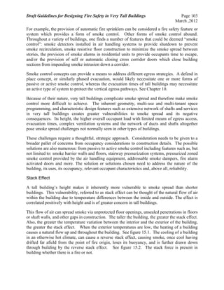 Draft Guidelines for Designing Fire Safety in Very Tall Buildings Page 103
March ,2012
For example, the provision of automatic fire sprinklers can be considered a fire safety feature or
system which provides a form of smoke control. Other forms of smoke control abound.
Throughout a variety of buildings, one finds a number of features that could be deemed “smoke
control”: smoke detectors installed in air handling systems to provide shutdown to prevent
smoke recirculation, smoke resistive floor construction to minimize the smoke spread between
stories, the provision of smoke alarms in residential units to provide occupants time to escape,
and/or the provision of self or automatic closing cross corridor doors which close building
sections from impending smoke intrusion down a corridor.
Smoke control concepts can provide a means to address different egress strategies. A defend in
place concept, or similarly phased evacuation, would likely necessitate one or more forms of
passive or active smoke control, whereas the evacuation times of tall buildings may necessitate
an active type of system to protect the vertical egress pathways. See Chapter 10.
Because of their nature, very tall buildings complicate smoke spread and therefore make smoke
control more difficult to achieve. The inherent geometry, multi-use and multi-tenant space
programming, and characteristic design features such as extensive network of shafts and services
in very tall buildings creates greater vulnerabilities to smoke spread and its negative
consequences. Its height, the higher overall occupant load with limited means of egress access,
evacuation times, complex ventilation systems and the network of ducts and shafts altogether
pose smoke spread challenges not normally seen in other types of buildings.
These challenges require a thoughtful, strategic approach. Consideration needs to be given to a
broader pallet of concerns from occupancy considerations to construction details. The possible
solutions are also numerous: from passive to active smoke control including features such as, but
not limited to: smoke barrier walls and floors, stairway pressurization systems, pressurized zoned
smoke control provided by the air handling equipment, addressable smoke dampers, fire alarm
activated doors and more. The solution or solutions chosen need to address the nature of the
building, its uses, its occupancy, relevant occupant characteristics and, above all, reliability.
Stack Effect
A tall building’s height makes it inherently more vulnerable to smoke spread than shorter
buildings. This vulnerability, referred to as stack effect can be thought of the natural flow of air
within the building due to temperature differences between the inside and outside. The effect is
correlated positively with height and is of greater concern in tall buildings.
This flow of air can spread smoke via unprotected floor openings, unsealed penetrations in floors
or shaft walls, and other gaps in construction. The taller the building, the greater the stack effect.
Also, the greater the temperature variation between the interior and the exterior of the building,
the greater the stack effect. When the exterior temperatures are low, the heating of a building
causes a natural flow up and throughout the building. See figure 15.1. The cooling of a building
in an otherwise hot climate, can cause a reverse stack effect, causing smoke, once cool having
drifted far afield from the point of fire origin, loses its buoyancy, and is further drawn down
through building by the reverse stack effect. See figure 15.2. The stack force is present in
building whether there is a fire or not.
 