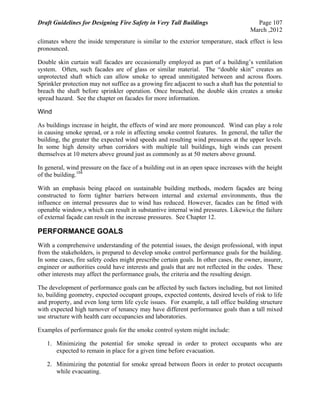 Draft Guidelines for Designing Fire Safety in Very Tall Buildings Page 107
March ,2012
climates where the inside temperature is similar to the exterior temperature, stack effect is less
pronounced.
Double skin curtain wall facades are occasionally employed as part of a building’s ventilation
system. Often, such facades are of glass or similar material. The “double skin” creates an
unprotected shaft which can allow smoke to spread unmitigated between and across floors.
Sprinkler protection may not suffice as a growing fire adjacent to such a shaft has the potential to
breach the shaft before sprinkler operation. Once breached, the double skin creates a smoke
spread hazard. See the chapter on facades for more information.
Wind
As buildings increase in height, the effects of wind are more pronounced. Wind can play a role
in causing smoke spread, or a role in affecting smoke control features. In general, the taller the
building, the greater the expected wind speeds and resulting wind pressures at the upper levels.
In some high density urban corridors with multiple tall buildings, high winds can present
themselves at 10 meters above ground just as commonly as at 50 meters above ground.
In general, wind pressure on the face of a building out in an open space increases with the height
of the building.104
With an emphasis being placed on sustainable building methods, modern façades are being
constructed to form tighter barriers between internal and external environments, thus the
influence on internal pressures due to wind has reduced. However, facades can be fitted with
openable window,s which can result in substantive internal wind pressures. Likewis,e the failure
of external façade can result in the increase pressures. See Chapter 12.
PERFORMANCE GOALS
With a comprehensive understanding of the potential issues, the design professional, with input
from the stakeholders, is prepared to develop smoke control performance goals for the building.
In some cases, fire safety codes might prescribe certain goals. In other cases, the owner, insurer,
engineer or authorities could have interests and goals that are not reflected in the codes. These
other interests may affect the performance goals, the criteria and the resulting design.
The development of performance goals can be affected by such factors including, but not limited
to, building geometry, expected occupant groups, expected contents, desired levels of risk to life
and property, and even long term life cycle issues. For example, a tall office building structure
with expected high turnover of tenancy may have different performance goals than a tall mixed
use structure with health care occupancies and laboratories.
Examples of performance goals for the smoke control system might include:
1. Minimizing the potential for smoke spread in order to protect occupants who are
expected to remain in place for a given time before evacuation.
2. Minimizing the potential for smoke spread between floors in order to protect occupants
while evacuating.
 