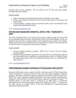 Draft Guidelines for Designing Fire Safety in Very Tall Buildings Page 9
March ,2012
protection had not been completed. The fire started on the 21st
floor and spread rapidly
throughout the entire building.
Lessons Learned
1. High rise buildings need sprinkler protection having redundant water supply.
2. Curtain walls should be protected to limit fire and smoke spread at the exterior wall
between floors.
3. Vertical openings, including stairways and elevator shafts, need to be protected to limit
smoke and fire spread between floors.
From: www.mace.manchester.ac.uk
THE BEIJING MANDARIN ORIENTAL HOTEL FIRE - FEBRUARY 9,
2009
The nearly-completed 520-foot (160 meter) tall skyscraper in Beijing caught fire around 8:00
pm, was engulfed within 20 minutes, and burned for at least 3 hours until midnight. The fire was
started by fireworks from an adjacent display or from illegal fireworks ignited in the building.
Despite the fact that the fire extended across all of the floors for a period of time and burned out
of control for hours, no large portion of the structure collapsed.
Lessons Learned
1. Fireworks displays should be controlled. NFPA 1123,13
Code for Fireworks Display
provides guidance.
2. Buildings using combustible components in the construction of a tall buildings facade can
pose unreasonble risks for significant fire spread along the exterior of a building. Facade
fire spread characteristics need to be understood and may need to be substantiated by
large scale tests.
From: www.911research.wtc7.net
PERFORMANCE-BASED APPROACH TO BUILDING FIRE SAFETY
During the 1960s, high-rise fires, notably at One New York Plaza and at 919 Third Avenue (New
York), contributed to a growing awareness of the special fire safety challenges of high-rise
buildings. This lead to a qualitative approach embodied in the NFPA Firesafety Concepts Tree,
NFPA 550,14
and a quantitative approach described in the General Services Administration,
Appendix D, Interim Guide for Goal Oriented Systems Approach to Building Fire Safety.15
A
thorough analysis of the GSA system is contained in an NBS report, “A Theoretical
Rationalization of a Goal-Oriented Systems Approach to Building Fire Safety.”16
References in
the report provide an excellent history of the early development of performance-based
approaches to building fire safety.
 