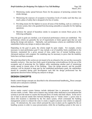 Draft Guidelines for Designing Fire Safety in Very Tall Buildings Page 108
March ,2012
3. Minimizing smoke spread between floors for the purposes of protecting contents from
smoke damage.
4. Minimizing the exposure of occupants to hazardous levels of smoke such that they can
reach a place of safety that is designed to be free of smoke.
5. Providing means for fire fighters to access all areas of the building, such as a stairway or
elevator system, that is the guarded from becoming untenable or unusable for fire fighting
operations.
6. Minimize the spread of hazardous smoke to occupants on remote floors given a fire
following earthquake.
Once the goal or goals are clarified, a set of practical performance criteria are established. The
performance criteria are generally the set of requirements or limits agreed upon that are used
during the design and analysis. Optimally, such performance criteria are established with the
stakeholders before any design or analysis takes place.
Depending on the goal or goals, the criteria might be quite simple. For example, criteria
necessary to meet performance goal #1 may include a set of tenability limits established in the
literature, maintained for a given amount of time, under loss of normal building power.
Advanced analyses with computer fire modeling may be necessary to prove that the tenability
limits have not been exceeded.
The goals described in this section are not meant to be an exhaustive list, nor are they necessarily
mutually exclusive. One may have both a goal of protecting vertical pathways for the use of the
occupants and of protecting the fire fighters while maintaining another goal of minimizing
smoke spread to remote areas of the building. Since the design process, and the possible
solutions, will be dictated in large part by the established performance goals, the stakeholders
should be consulted during goal development such that the design professional has the
appropriate direction before starting any analysis or design.
DESIGN CONCEPTS
Smoke control design concepts are described in the aforementioned handbooks. Those concepts
include active and passive methods.
Active Smoke Control
Active smoke control system features include dedicated fans to pressurize exit stairways,
elevator shafts, or both. Other active features may include either dedicated or non-dedicated fan
systems to provide means to counter the buoyant flows of smoke and stack effects. In the active
use of fans to prevent smoke flow between building areas or “smoke zones”, a given zone in
alarm (fire location) is identified by the fire alarm system, which commands the building
management system to exhaust the zone to create a negative pressure zone relative to adjacent
zones. Or alternatively, the zones which surround the zone in alarm can be supplied by the air
handling systems in order to cause pressurization, while the air handling system to the zone in
 
