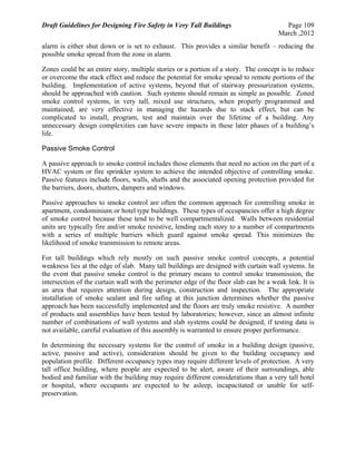 Draft Guidelines for Designing Fire Safety in Very Tall Buildings Page 109
March ,2012
alarm is either shut down or is set to exhaust. This provides a similar benefit – reducing the
possible smoke spread from the zone in alarm.
Zones could be an entire story, multiple stories or a portion of a story. The concept is to reduce
or overcome the stack effect and reduce the potential for smoke spread to remote portions of the
building. Implementation of active systems, beyond that of stairway pressurization systems,
should be approached with caution. Such systems should remain as simple as possible. Zoned
smoke control systems, in very tall, mixed use structures, when properly programmed and
maintained, are very effective in managing the hazards due to stack effect, but can be
complicated to install, program, test and maintain over the lifetime of a building. Any
unnecessary design complexities can have severe impacts in these later phases of a building’s
life.
Passive Smoke Control
A passive approach to smoke control includes those elements that need no action on the part of a
HVAC system or fire sprinkler system to achieve the intended objective of controlling smoke.
Passive features include floors, walls, shafts and the associated opening protection provided for
the barriers, doors, shutters, dampers and windows.
Passive approaches to smoke control are often the common approach for controlling smoke in
apartment, condominium or hotel type buildings. These types of occupancies offer a high degree
of smoke control because these tend to be well compartmentalized. Walls between residential
units are typically fire and/or smoke resistive, lending each story to a number of compartments
with a series of multiple barriers which guard against smoke spread. This minimizes the
likelihood of smoke transmission to remote areas.
For tall buildings which rely mostly on such passive smoke control concepts, a potential
weakness lies at the edge of slab. Many tall buildings are designed with curtain wall systems. In
the event that passive smoke control is the primary means to control smoke transmission, the
intersection of the curtain wall with the perimeter edge of the floor slab can be a weak link. It is
an area that requires attention during design, construction and inspection. The appropriate
installation of smoke sealant and fire safing at this junction determines whether the passive
approach has been successfully implemented and the floors are truly smoke resistive. A number
of products and assemblies have been tested by laboratories; however, since an almost infinite
number of combinations of wall systems and slab systems could be designed, if testing data is
not available, careful evaluation of this assembly is warranted to ensure proper performance.
In determining the necessary systems for the control of smoke in a building design (passive,
active, passive and active), consideration should be given to the building occupancy and
population profile. Different occupancy types may require different levels of protection. A very
tall office building, where people are expected to be alert, aware of their surroundings, able
bodied and familiar with the building may require different considerations than a very tall hotel
or hospital, where occupants are expected to be asleep, incapacitated or unable for self-
preservation.
 
