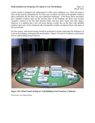 Draft Guidelines for Designing Fire Safety in Very Tall Buildings Page 112
March ,2012
control system is designed and implemented to offset such conditions (i.e., offset the positive
force of the wind by exhausting the fire floor zone in alarm), the floors with operable windows
above and below the fire floor can cause additional challenges. If the floors above and below
have operable windows open on the leeward sides of the building, the floors may become
“negative” relative to the fire floor between them, and may draw smoke into their spaces.
However it is unlikely that a fire will occur during a windy day on the floor with operable
windows open only on the windward side, and operable window on adjacent floors only open on
the leeward side.
For this reason, wind tunnel testing should be performed to better understand the influences of
wind on the building, in the particular environment. Figures 15.6 and 15.6 indicate a wind tunnel
test on a tall building in San Francisco.
Figure 15.6: Wind Tunnel Testing of a Tall Building in San Francisco, California
Permission to use image pending
 