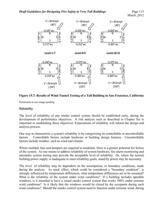 Draft Guidelines for Designing Fire Safety in Very Tall Buildings Page 113
March ,2012
Figure 15.7: Results of Wind Tunnel Testing of a Tall Building in San Francisco, California
Permission to use image pending
Reliability
The level of reliability of any smoke control system should be established early, during the
development of performance objectives. A risk analysis such as described in Chapter Six is
important to establishing those objectives. Expectations of reliability will inform the design and
analysis process.
One way to characterize a system's reliability is by categorizing its controllable or uncontrollable
factors. Controllable factors include hardware or building design features. Uncontrollable
factors include weather, such as wind and climate.
Where multiple fans and dampers are required to modulate, there is a greater potential for failure
of the system. As one means to address reliability of system hardware, fire alarm monitoring and
automatic system testing may provide the acceptable level of reliability. Or, where the normal
building power supply is inadequate to meet reliability goals, stand-by power may be necessary.
The level of reliability may be dependent on the assumptions, or boundary conditions, made
during the analysis. As stack effect, which could be considered a “boundary condition”, is
strongly influenced by temperature differences, what temperature differences are to be assumed?
What is the reliability of the system under wind conditions? If a building includes operable
windows, is it intended to have a zoned smoke control system that works 100% under extreme
wind conditions? Is it likely that the windows would be closed by the occupants during such
wind conditions? Should the smoke control system need to function under extreme wind, during
N
E
S
W
‐0.172"wc
‐0.195"wc
‐0.186"wc
‐0.176"wc
Levels 1‐7
N
E
S
W
‐0.252"wc
‐0.256"wc
‐0.179"wc
‐0.190"wc
Levels 8‐9
N
E
S
W
‐0.301"wc
‐0.263"wc
‐0.174"wc
0.313"wc
Levels 10‐13
N
E
S
W
0.224"wc
‐0.248"wc
‐0.244"wc
0.263"wc
N
E
S
W
0.383"wc
‐0.375"wc
‐0.212"wc
0.257"wc
N
E
S
W
0.369"wc
‐0.375"wc
‐0.231"wc
0.260"wc 
V = 28.6mph
(150°)
V = 28.6mph
(150°)
V = 28.6mph
(150°)
V = 28.6mph
(40°)
V = 28.6mph
(40°)
V = 28.6mph
(40°)
 