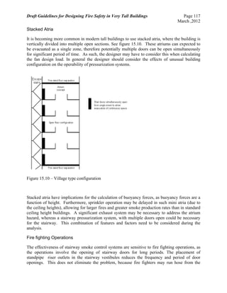 Draft Guidelines for Designing Fire Safety in Very Tall Buildings Page 117
March ,2012
Stacked Atria
It is becoming more common in modern tall buildings to use stacked atria, where the building is
vertically divided into multiple open sections. See figure 15.10. These atriums can expected to
be evacuated as a single zone, therefore potentially multiple doors can be open simultaneously
for significant period of time. As such, the designer may have to consider this when calculating
the fan design load. In general the designer should consider the effects of unusual building
configuration on the operability of pressurization systems.
Figure 15.10 – Village type configuration
Stacked atria have implications for the calculation of buoyancy forces, as buoyancy forces are a
function of height. Furthermore, sprinkler operation may be delayed in such mini atria (due to
the ceiling heights), allowing for larger fires and greater smoke production rates than in standard
ceiling height buildings. A significant exhaust system may be necessary to address the atrium
hazard, whereas a stairway pressurization system, with multiple doors open could be necessary
for the stairway. This combination of features and factors need to be considered during the
analysis.
Fire fighting Operations
The effectiveness of stairway smoke control systems are sensitive to fire fighting operations, as
the operations involve the opening of stairway doors for long periods. The placement of
standpipe riser outlets in the stairway vestibules reduces the frequency and period of door
openings. This does not eliminate the problem, because fire fighters may run hose from the
 