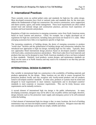 Draft Guidelines for Designing Fire Safety in Very Tall Buildings Page 10
March ,2012
3 International Practices
There currently exists no unified global codes and standards for high-rise fire safety design.
Most developed economies have local or national codes and standards that, for the most part,
address the fundamentals of high rise construction: fire resistive construction, active suppression
and alarm systems, egress, and smoke management. These local requirements are often crafted
around local and national design and construction practices, previous local experience of
incidents and local materials and products.
Regulation of high rise construction in emerging economies varies from North American norms
based on local customs and practices. China, for example, has a highly developed set of
regulations for high rise construction, including many provisions not found in U.S. codes. Other
emerging economies have little or no regulations specific to high rises.
The increasing complexity of building design, the desire of emerging economies to produce
“world class” facilities and the globalization of building design and construction industries has
introduced new approaches to high rise design, including high rise fire safety. Typically, these
new approaches blend international design practices based on developed countries' standards
with local codes, construction practices and products. Most local codes favor local materials and
products that may not be designed to meet North American standards or have not been evaluated
to these standards. Similarly, local products, system designs, and maintenance standards are
likely not the same as in North America and may need to be evaluated to see that they provide
adequate protection.
INTERNATIONAL DESIGN ELEMENTS
One variable in international high rise construction is the availability of building materials and
products appropriate for the design. Many locations are not able to source recognized fire
protection products locally and may recognize only locally-tested products and not products
tested to developed countries' standards. In some cases, products or systems must be tested and
designed to local requirements to meet statutory requirements and to developed countries'
standards to meet corporate or insurance requirements. This can be tricky because some
requirements can be mutually exclusive.
A second element of international high rise design is the public infrastructure. In many
developing economies, designers may not be able to rely on public utilities and might, therefore,
design elements such as fire protection water supply and emergency power to be self-contained
within the building.
A final element of international high rise design is that, in many locations, the level of building
maintenance may not meet developed countries' standards or practices. Designers must take this
into consideration and design system that are simple, reliable and robust.
 
