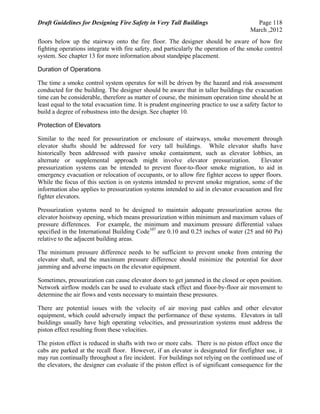 Draft Guidelines for Designing Fire Safety in Very Tall Buildings Page 118
March ,2012
floors below up the stairway onto the fire floor. The designer should be aware of how fire
fighting operations integrate with fire safety, and particularly the operation of the smoke control
system. See chapter 13 for more information about standpipe placement.
Duration of Operations
The time a smoke control system operates for will be driven by the hazard and risk assessment
conducted for the building. The designer should be aware that in taller buildings the evacuation
time can be considerable, therefore as matter of course, the minimum operation time should be at
least equal to the total evacuation time. It is prudent engineering practice to use a safety factor to
build a degree of robustness into the design. See chapter 10.
Protection of Elevators
Similar to the need for pressurization or enclosure of stairways, smoke movement through
elevator shafts should be addressed for very tall buildings. While elevator shafts have
historically been addressed with passive smoke containment, such as elevator lobbies, an
alternate or supplemental approach might involve elevator pressurization. Elevator
pressurization systems can be intended to prevent floor-to-floor smoke migration, to aid in
emergency evacuation or relocation of occupants, or to allow fire fighter access to upper floors.
While the focus of this section is on systems intended to prevent smoke migration, some of the
information also applies to pressurization systems intended to aid in elevator evacuation and fire
fighter elevators.
Pressurization systems need to be designed to maintain adequate pressurization across the
elevator hoistway opening, which means pressurization within minimum and maximum values of
pressure differences. For example, the minimum and maximum pressure differential values
specified in the International Building Code107
are 0.10 and 0.25 inches of water (25 and 60 Pa)
relative to the adjacent building areas.
The minimum pressure difference needs to be sufficient to prevent smoke from entering the
elevator shaft, and the maximum pressure difference should minimize the potential for door
jamming and adverse impacts on the elevator equipment.
Sometimes, pressurization can cause elevator doors to get jammed in the closed or open position.
Network airflow models can be used to evaluate stack effect and floor-by-floor air movement to
determine the air flows and vents necessary to maintain these pressures.
There are potential issues with the velocity of air moving past cables and other elevator
equipment, which could adversely impact the performance of these systems. Elevators in tall
buildings usually have high operating velocities, and pressurization systems must address the
piston effect resulting from these velocities.
The piston effect is reduced in shafts with two or more cabs. There is no piston effect once the
cabs are parked at the recall floor. However, if an elevator is designated for firefighter use, it
may run continually throughout a fire incident. For buildings not relying on the continued use of
the elevators, the designer can evaluate if the piston effect is of significant consequence for the
 