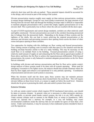 Draft Guidelines for Designing Fire Safety in Very Tall Buildings Page 119
March ,2012
relatively short time until the cabs are parked. These potential impacts should be accounted for
in the design, and reviewed as part of the testing of the system.
Elevator pressurization requires roughly more supply air than stairway pressurization, resulting
in unique design challenges. Except for very loose (leaky) construction, the large amounts of air
flowing from the elevator shaft and through the building envelope make it difficult or impossible
to maintain adequate pressurization with a system that simply supplies pressurization air to the
elevator shaft. This is particularly true on floors where the cabs are recalled with the doors open.
As part of LEED requirements and current design standards, corridors are often relatively small
and tightly constructed. Elevator pressurization can result in the corridors becoming pressurized
due to leakage from the pressurized shafts. Depending on the design of these systems and the
tightness of the shafts, this can lead to issues achieving the required pressurization at the
stairways and elevators and preventing excessive door opening forces across the doors of other
rooms and spaces opening to these corridors.
Two approaches for dealing with this challenge are floor venting and focused pressurization.
Floor venting consists of putting vents in exterior walls that open in a fire situation such that the
building envelope becomes similar to that of a leaky building. This may be necessary on the
recall floor or on multiple floors in the building. Focused pressurization consists of using a
relatively small amount of supply air and exhausting the fire floor and an agreed upon number of
floors above and below the fire floor to achieve the required pressure differentials. With focused
pressurization, the system is only balanced to maintain adequate pressurization on the few floors
that are exhausted.
In buildings with elevator and stairway pressurization and floor by floor active smoke control,
design analysis of these systems needs to be done with all systems operating. When used for
emergency evacuation or fire fighter access, the analysis should also include situations where the
floor by floor supply and exhaust is not operational or is only partially operating. Coordination
of pressurization and elevator recall systems is necessary.
When the elevators recall and the doors open, these systems may not maintain pressure
differentials across the elevator hoistways doors located below the recall floor. This will require
elevator lobbies on these lower levels, or a means to supply air below the recall level. Attention
should also be given to protecting the shaft, cabs and control systems from water.
Extreme Climates
As with any smoke control system which requires HVAC/mechanical intervention, care should
be taken in extreme climates. In general, when air is necessary to either pressurize stairways,
elevator shafts, or provide zoned smoke control systems, the rule is to use 100% outside air.
Under extreme climates such as summer in the Middle East, or winter in Scandinavia, 100%
outside air, injected into a stairway for example, in a very tall building, may create
environmental conditions inside the stairway that are not tenable for egress of more than a few
stories. Under such situations, it may be necessary to have dedicated systems intended to heat or
cool the injected air.
 