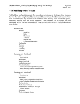 Draft Guidelines for Designing Fire Safety in Very Tall Buildings Page 120
March ,2012
16 First Responder Issues
Tall buildings can be challenging to first responders, not only due to the height of the structure,
but also due to the complexity of the structure and the mixed uses found inside these structures.
First responders who may respond to an incident in a tall building could include fire, police,
emergency medical units and utility companies. These incidents can be divided into two
categories: Acts of God and human-caused. However, these two categories can be broken down
even further.
Natural events
Weather
Snow/Ice
Rain
Hurricane
Tornado
High Winds
Extreme temperatures
Earthquake
Tsunami
Drought
Flooding
Volcano
Human event - Accidental
Fire
Loss of power
Water leak
Natural gas leak
Medical emergency
Structural failure
Loss of vertical transportation system
Loss of building climate control system
Human event - Intentional
Fire
Loss of power
Water leak
Loss of vertical transportation system
Loss of building climate control system
Active shooter
Work place violence
Bomb threat / suspicious package
Criminal activity
Terrorism
Toxic/biological threats
 
